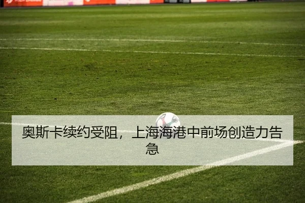 奥斯卡续约受阻，上海海港中前场创造力告急